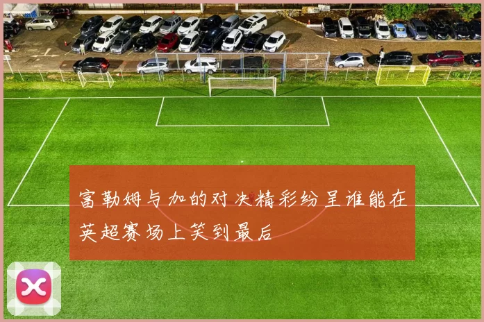 富勒姆与加的对决精彩纷呈谁能在英超赛场上笑到最后