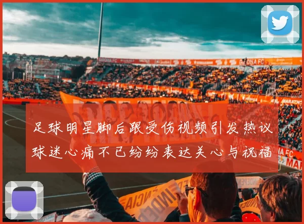 足球明星脚后跟受伤视频引发热议球迷心痛不已纷纷表达关心与祝福