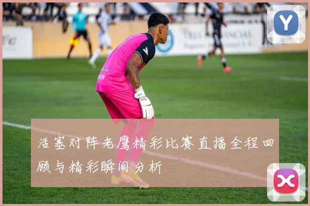 活塞对阵老鹰精彩比赛直播全程回顾与精彩瞬间分析