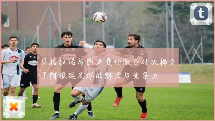 贝格拉诺与图库曼的激烈对决揭示了阿根廷足球的魅力与竞争力