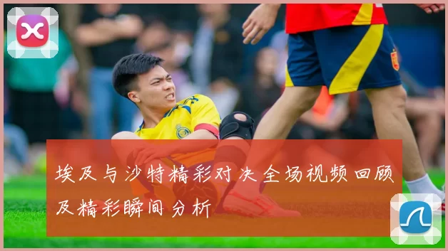 埃及与沙特精彩对决全场视频回顾及精彩瞬间分析