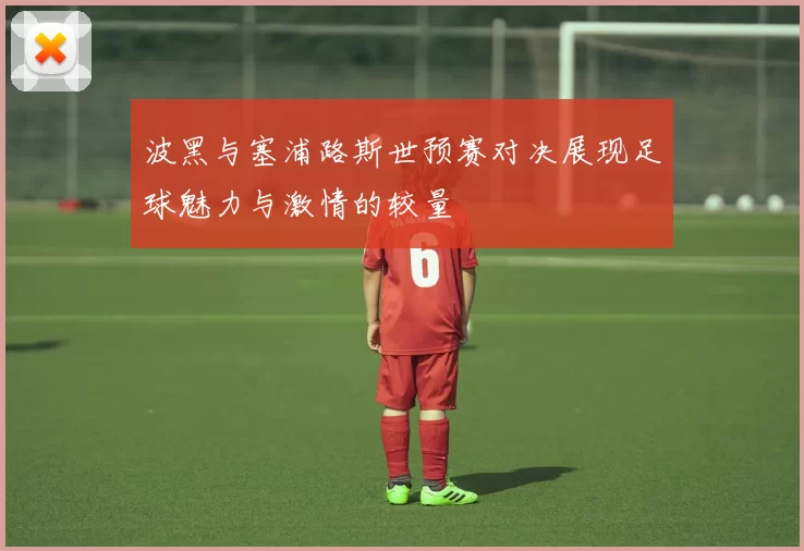 波黑与塞浦路斯世预赛对决展现足球魅力与激情的较量