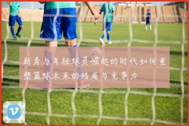 新秀与年轻球员崛起的时代如何重塑篮球未来的格局与竞争力
